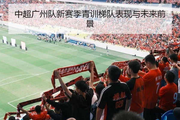 中超广州队新赛季青训梯队表现与未来前景